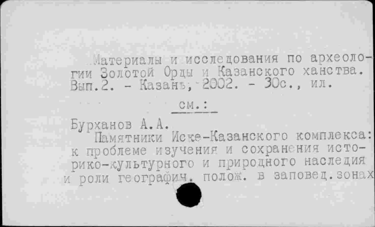 ﻿Материалы и исследования по археологии Золотой Орды и Казанского ханства. Зып.2. - Казань,’2002. - 30с., ил.
см. :
Бурханов А. А.
Памятники Иске-Казанокого комплекса: к проблеме изучения и сохранения историко-культурного и природного наследия и роли географии. поло.:, в заповед.зонах